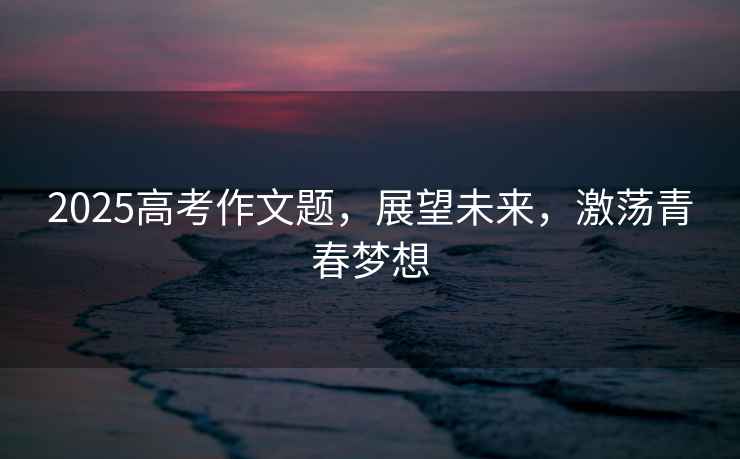 2025高考作文題，展望未來，激蕩青春夢想