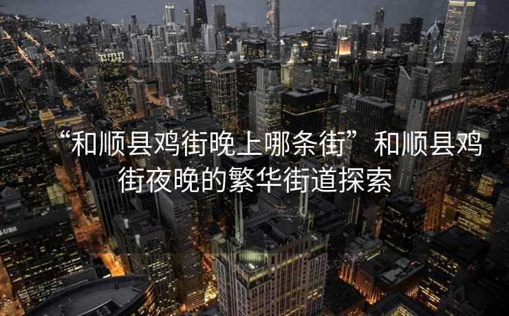 “和順縣雞街晚上哪條街”和順縣雞街夜晚的繁華街道探索