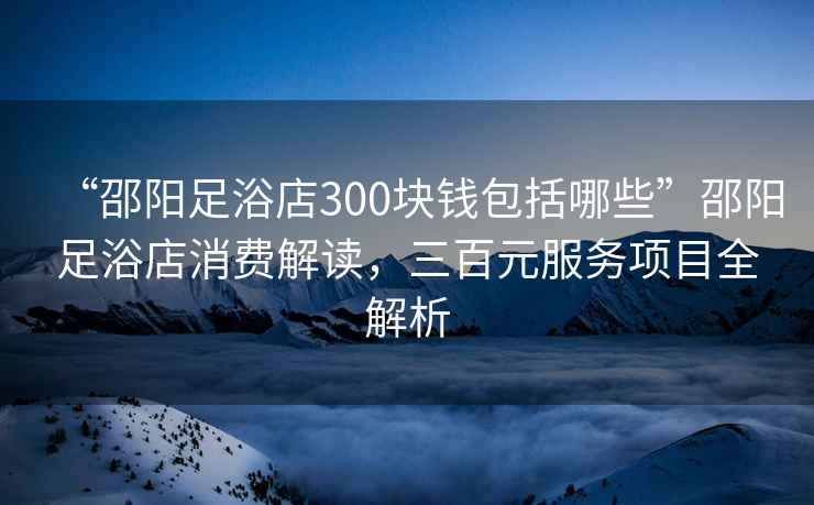 “邵陽足浴店300塊錢包括哪些”邵陽足浴店消費解讀，三百元服務(wù)項目全解析