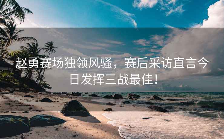 趙勇賽場獨(dú)領(lǐng)風(fēng)騷，賽后采訪直言今日發(fā)揮三戰(zhàn)最佳！
