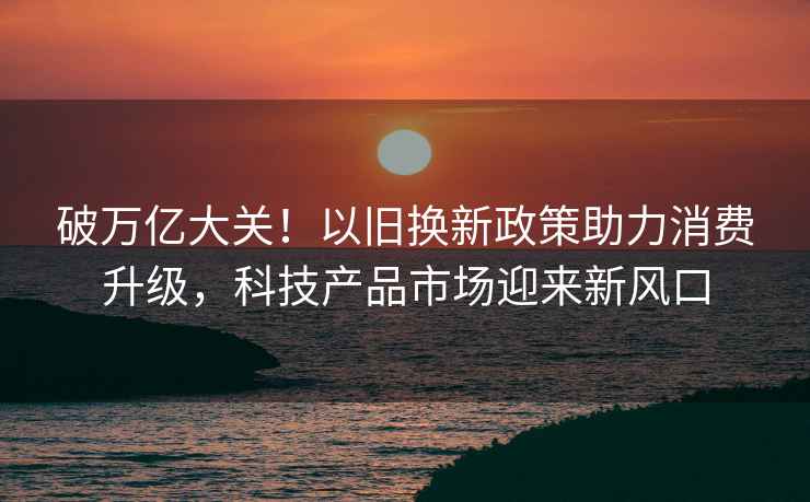 破萬億大關(guān)！以舊換新政策助力消費升級，科技產(chǎn)品市場迎來新風(fēng)口