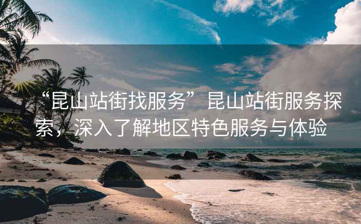 “昆山站街找服務(wù)”昆山站街服務(wù)探索，深入了解地區(qū)特色服務(wù)與體驗(yàn)