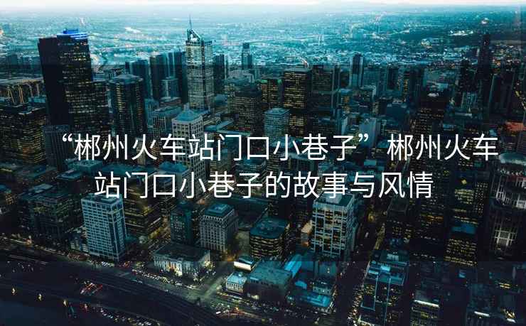 “郴州火車站門口小巷子”郴州火車站門口小巷子的故事與風(fēng)情
