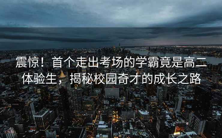 震驚！首個(gè)走出考場(chǎng)的學(xué)霸竟是高二體驗(yàn)生，揭秘校園奇才的成長(zhǎng)之路