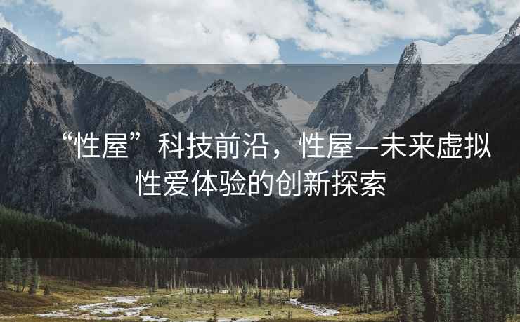“性屋”科技前沿，性屋—未來虛擬性愛體驗(yàn)的創(chuàng)新探索
