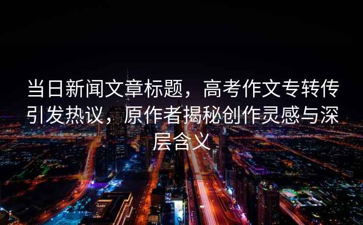 當(dāng)日新聞文章標(biāo)題，高考作文專轉(zhuǎn)傳引發(fā)熱議，原作者揭秘創(chuàng)作靈感與深層含義