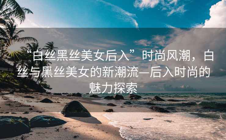 “白絲黑絲美女后入”時尚風潮，白絲與黑絲美女的新潮流—后入時尚的魅力探索