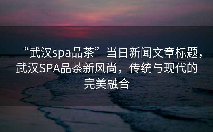 “武漢spa品茶”當(dāng)日新聞文章標(biāo)題，武漢SPA品茶新風(fēng)尚，傳統(tǒng)與現(xiàn)代的完美融合