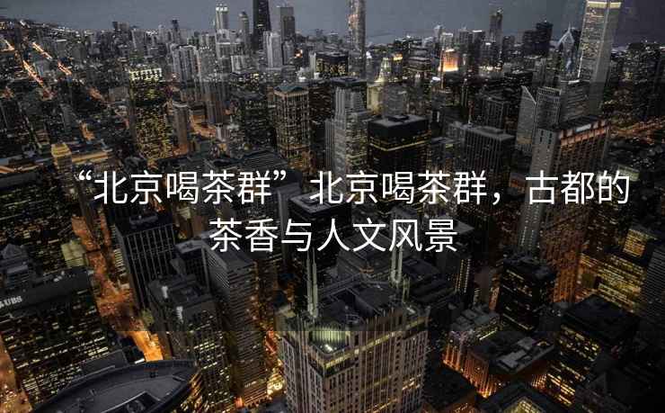 “北京喝茶群”北京喝茶群，古都的茶香與人文風(fēng)景