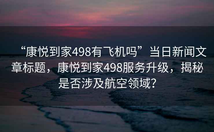 “康悅到家498有飛機嗎”當(dāng)日新聞文章標(biāo)題，康悅到家498服務(wù)升級，揭秘是否涉及航空領(lǐng)域？