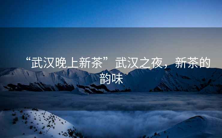 “武漢晚上新茶”武漢之夜，新茶的韻味