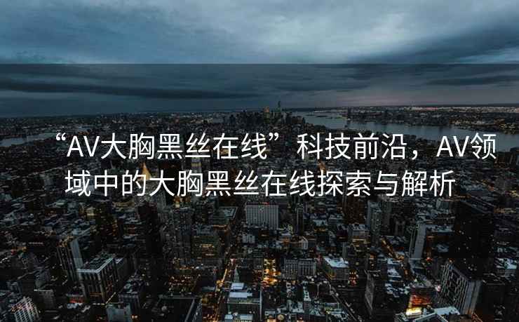 “AV大胸黑絲在線”科技前沿，AV領(lǐng)域中的大胸黑絲在線探索與解析