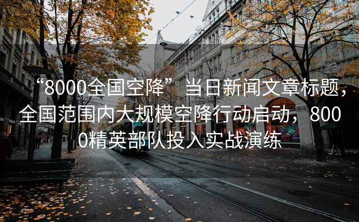 “8000全國(guó)空降”當(dāng)日新聞文章標(biāo)題，全國(guó)范圍內(nèi)大規(guī)?？战敌袆?dòng)啟動(dòng)，8000精英部隊(duì)投入實(shí)戰(zhàn)演練