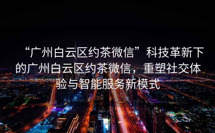 “廣州白云區(qū)約茶微信”科技革新下的廣州白云區(qū)約茶微信，重塑社交體驗與智能服務(wù)新模式
