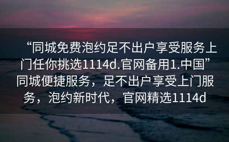 “同城免費(fèi)泡約足不出戶享受服務(wù)上門任你挑選1114d.官網(wǎng)備用1.中國”同城便捷服務(wù)，足不出戶享受上門服務(wù)，泡約新時代，官網(wǎng)精選1114d