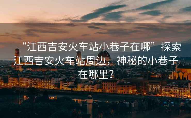 “江西吉安火車站小巷子在哪”探索江西吉安火車站周邊，神秘的小巷子在哪里？