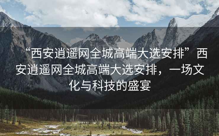 “西安逍遙網(wǎng)全城高端大選安排”西安逍遙網(wǎng)全城高端大選安排，一場(chǎng)文化與科技的盛宴