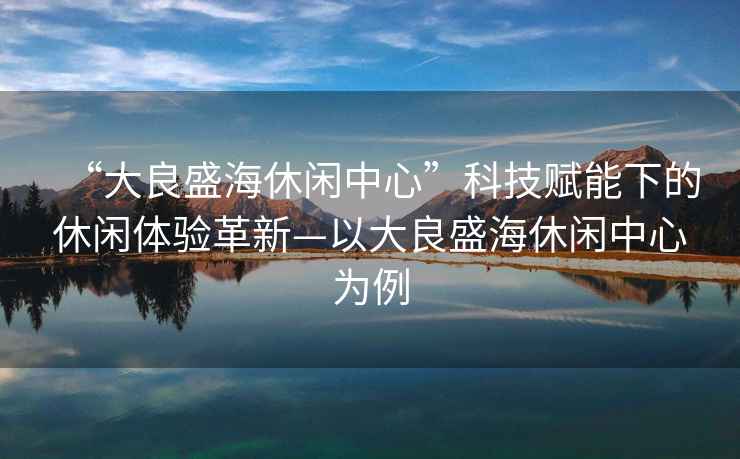 “大良盛海休閑中心”科技賦能下的休閑體驗革新—以大良盛海休閑中心為例