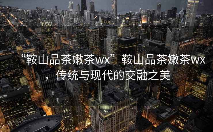 “鞍山品茶嫩茶wx”鞍山品茶嫩茶wx，傳統(tǒng)與現(xiàn)代的交融之美