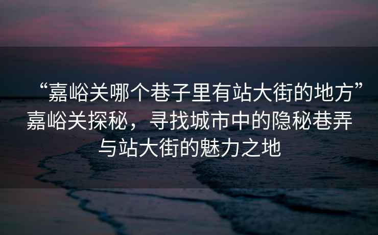 “嘉峪關(guān)哪個(gè)巷子里有站大街的地方”嘉峪關(guān)探秘，尋找城市中的隱秘巷弄與站大街的魅力之地