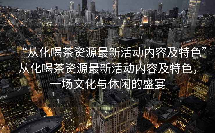 “從化喝茶資源最新活動內(nèi)容及特色”從化喝茶資源最新活動內(nèi)容及特色，一場文化與休閑的盛宴