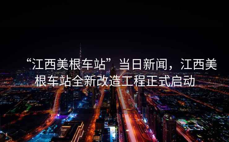“江西美根車(chē)站”當(dāng)日新聞，江西美根車(chē)站全新改造工程正式啟動(dòng)