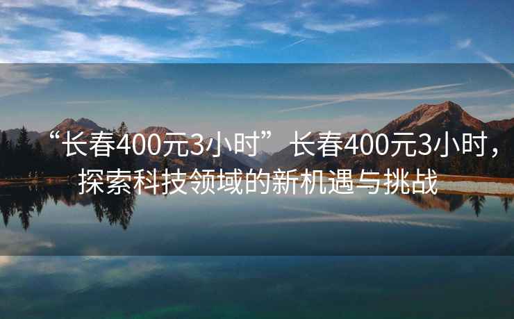 “長(zhǎng)春400元3小時(shí)”長(zhǎng)春400元3小時(shí)，探索科技領(lǐng)域的新機(jī)遇與挑戰(zhàn)