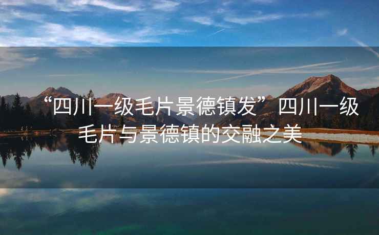 “四川一級毛片景德鎮(zhèn)發(fā)”四川一級毛片與景德鎮(zhèn)的交融之美