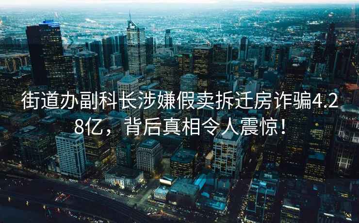 街道辦副科長(zhǎng)涉嫌假賣拆遷房詐騙4.28億，背后真相令人震驚！