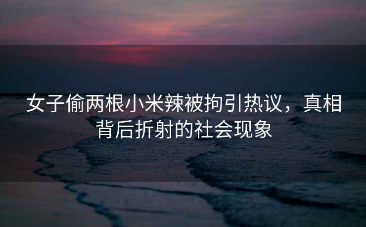 女子偷兩根小米辣被拘引熱議，真相背后折射的社會(huì)現(xiàn)象