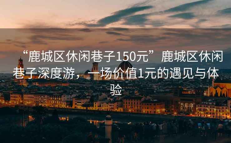 “鹿城區(qū)休閑巷子150元”鹿城區(qū)休閑巷子深度游，一場(chǎng)價(jià)值1元的遇見(jiàn)與體驗(yàn)