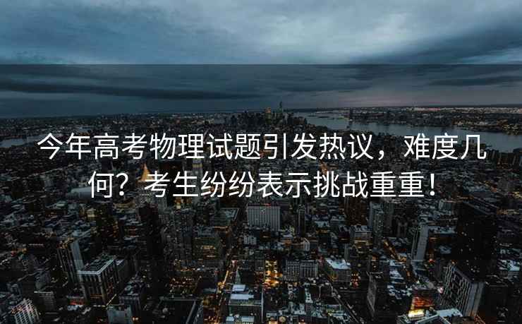 今年高考物理試題引發(fā)熱議，難度幾何？考生紛紛表示挑戰(zhàn)重重！