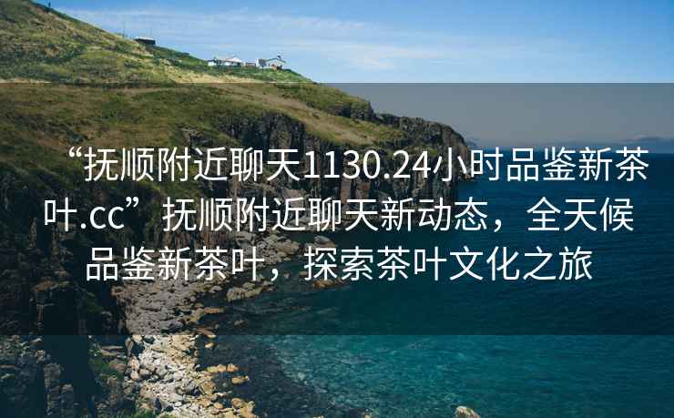 “撫順附近聊天1130.24小時品鑒新茶葉.cc”撫順附近聊天新動態(tài)，全天候品鑒新茶葉，探索茶葉文化之旅