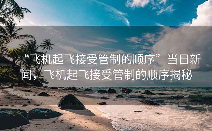 “飛機(jī)起飛接受管制的順序”當(dāng)日新聞，飛機(jī)起飛接受管制的順序揭秘