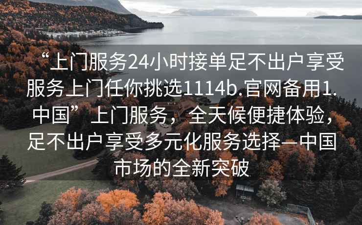 “上門服務(wù)24小時接單足不出戶享受服務(wù)上門任你挑選1114b.官網(wǎng)備用1.中國”上門服務(wù)，全天候便捷體驗，足不出戶享受多元化服務(wù)選擇—中國市場的全新突破