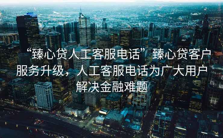 “臻心貸人工客服電話”臻心貸客戶服務升級，人工客服電話為廣大用戶解決金融難題