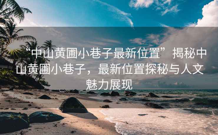 “中山黃圃小巷子最新位置”揭秘中山黃圃小巷子，最新位置探秘與人文魅力展現(xiàn)