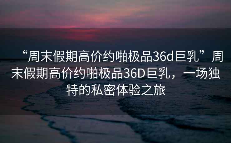 “周末假期高價(jià)約啪極品36d巨乳”周末假期高價(jià)約啪極品36D巨乳，一場(chǎng)獨(dú)特的私密體驗(yàn)之旅