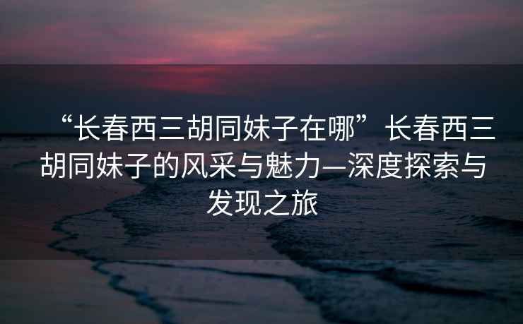 “長春西三胡同妹子在哪”長春西三胡同妹子的風(fēng)采與魅力—深度探索與發(fā)現(xiàn)之旅
