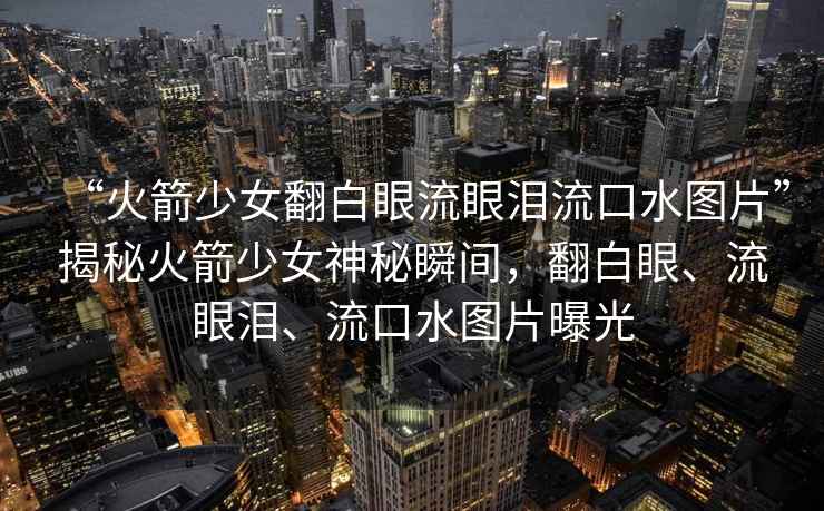 “火箭少女翻白眼流眼淚流口水圖片”揭秘火箭少女神秘瞬間，翻白眼、流眼淚、流口水圖片曝光