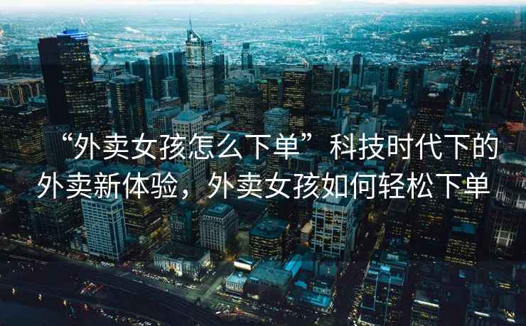 “外賣女孩怎么下單”科技時(shí)代下的外賣新體驗(yàn)，外賣女孩如何輕松下單