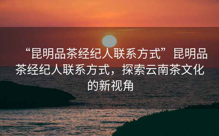 “昆明品茶經(jīng)紀(jì)人聯(lián)系方式”昆明品茶經(jīng)紀(jì)人聯(lián)系方式，探索云南茶文化的新視角