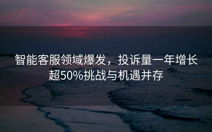 智能客服領(lǐng)域爆發(fā)，投訴量一年增長超50%挑戰(zhàn)與機遇并存