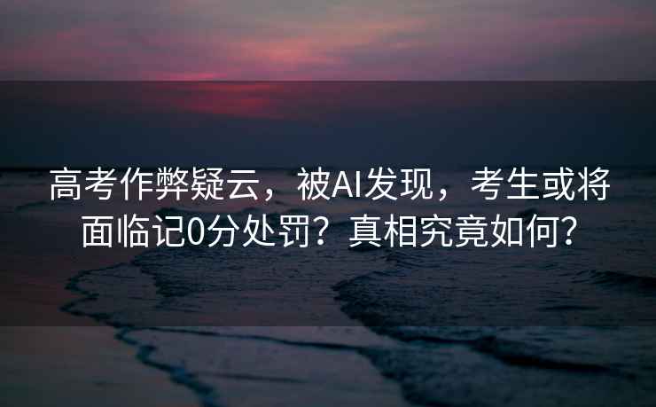 高考作弊疑云，被AI發(fā)現(xiàn)，考生或?qū)⒚媾R記0分處罰？真相究竟如何？