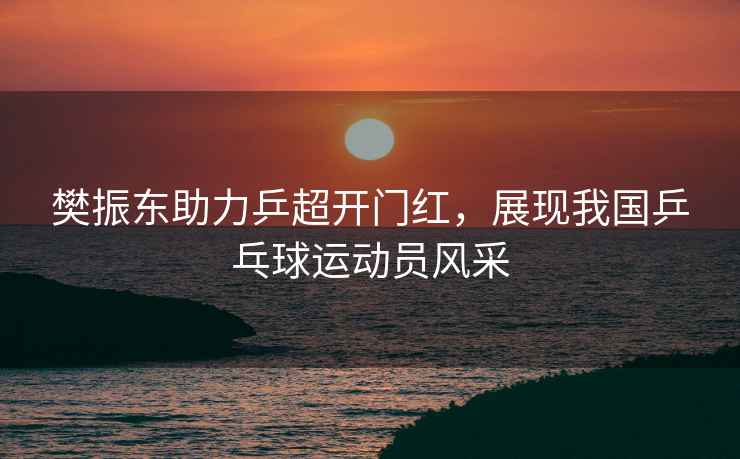 樊振東助力乒超開門紅，展現(xiàn)我國乒乓球運動員風(fēng)采