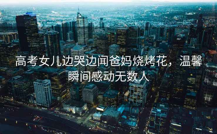 高考女兒邊哭邊聞爸媽燒烤花，溫馨瞬間感動(dòng)無(wú)數(shù)人