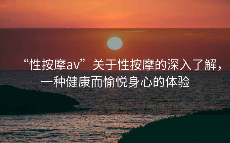 “性按摩av”關(guān)于性按摩的深入了解，一種健康而愉悅身心的體驗(yàn)
