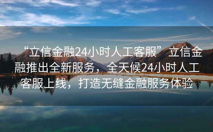 “立信金融24小時(shí)人工客服”立信金融推出全新服務(wù)，全天候24小時(shí)人工客服上線，打造無(wú)縫金融服務(wù)體驗(yàn)