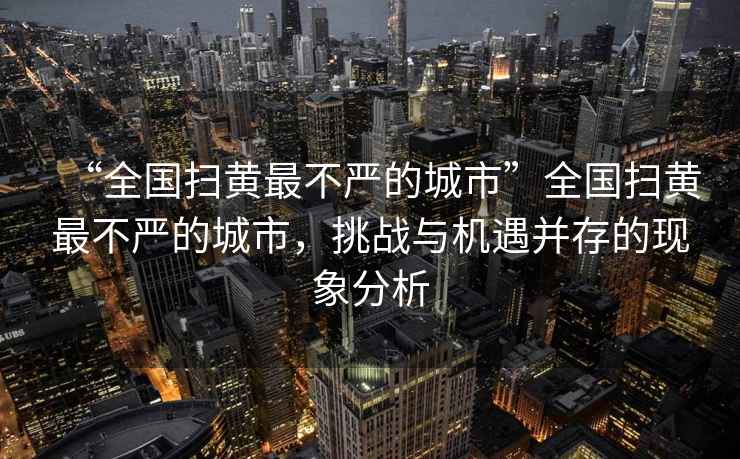 “全國(guó)掃黃最不嚴(yán)的城市”全國(guó)掃黃最不嚴(yán)的城市，挑戰(zhàn)與機(jī)遇并存的現(xiàn)象分析