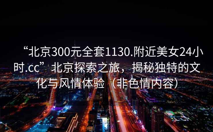 “北京300元全套1130.附近美女24小時(shí).cc”北京探索之旅，揭秘獨(dú)特的文化與風(fēng)情體驗(yàn)（非色情內(nèi)容）